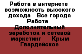 Работа в интернете, возможность высокого дохода - Все города Работа » Дополнительный заработок и сетевой маркетинг   . Крым,Гвардейское